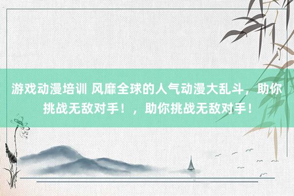 游戏动漫培训 风靡全球的人气动漫大乱斗，助你挑战无敌对手！，助你挑战无敌对手！