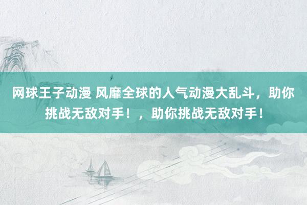 网球王子动漫 风靡全球的人气动漫大乱斗，助你挑战无敌对手！，助你挑战无敌对手！