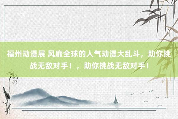 福州动漫展 风靡全球的人气动漫大乱斗，助你挑战无敌对手！，助你挑战无敌对手！