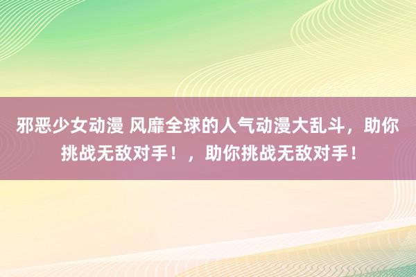 邪恶少女动漫 风靡全球的人气动漫大乱斗，助你挑战无敌对手！，助你挑战无敌对手！