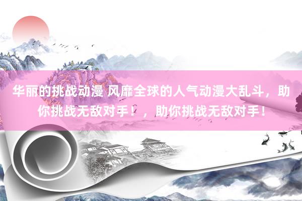 华丽的挑战动漫 风靡全球的人气动漫大乱斗，助你挑战无敌对手！，助你挑战无敌对手！