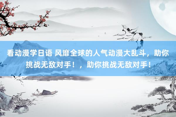 看动漫学日语 风靡全球的人气动漫大乱斗，助你挑战无敌对手！，助你挑战无敌对手！