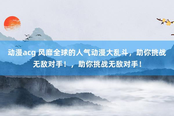 动漫acg 风靡全球的人气动漫大乱斗，助你挑战无敌对手！，助你挑战无敌对手！