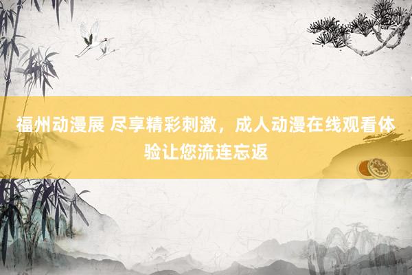 福州动漫展 尽享精彩刺激，成人动漫在线观看体验让您流连忘返