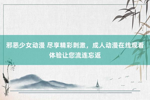 邪恶少女动漫 尽享精彩刺激，成人动漫在线观看体验让您流连忘返