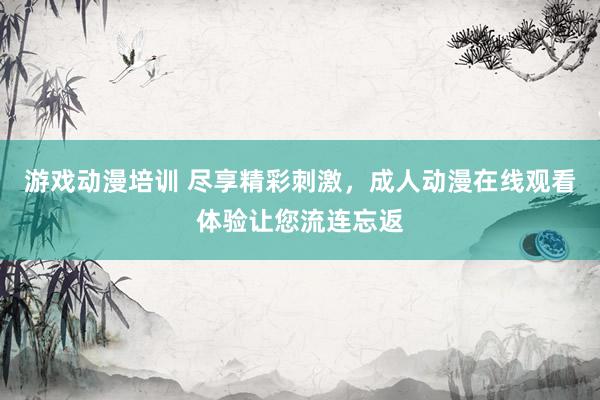 游戏动漫培训 尽享精彩刺激，成人动漫在线观看体验让您流连忘返