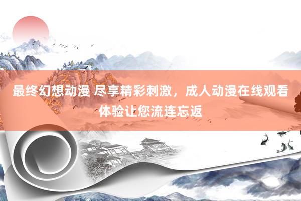 最终幻想动漫 尽享精彩刺激，成人动漫在线观看体验让您流连忘返