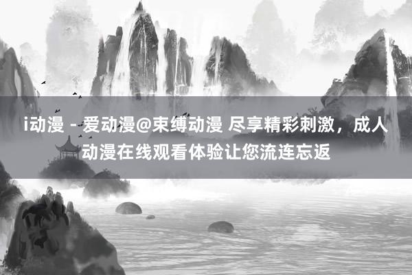 i动漫 - 爱动漫@束缚动漫 尽享精彩刺激，成人动漫在线观看体验让您流连忘返