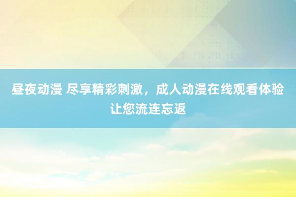 昼夜动漫 尽享精彩刺激，成人动漫在线观看体验让您流连忘返