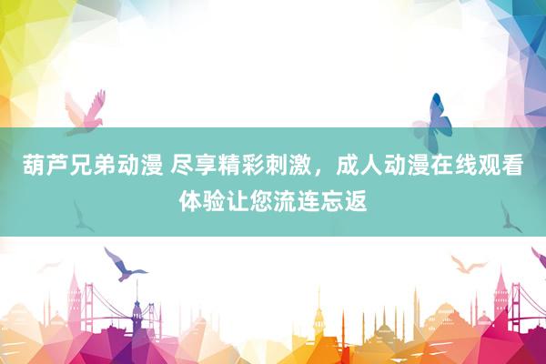 葫芦兄弟动漫 尽享精彩刺激，成人动漫在线观看体验让您流连忘返