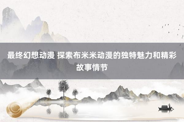最终幻想动漫 探索布米米动漫的独特魅力和精彩故事情节