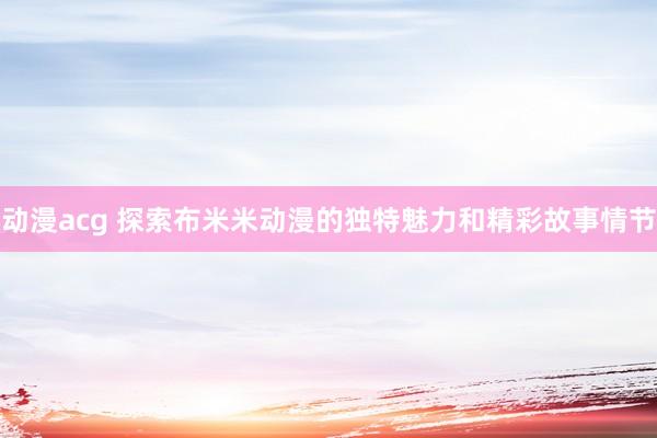 动漫acg 探索布米米动漫的独特魅力和精彩故事情节