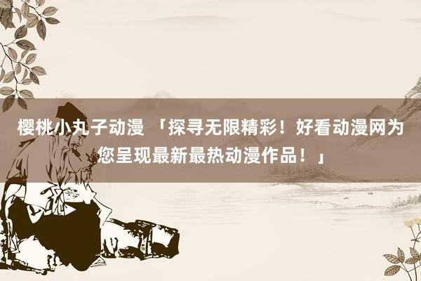 樱桃小丸子动漫 「探寻无限精彩！好看动漫网为您呈现最新最热动漫作品！」