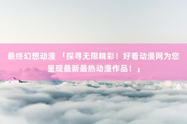 最终幻想动漫 「探寻无限精彩！好看动漫网为您呈现最新最热动漫作品！」