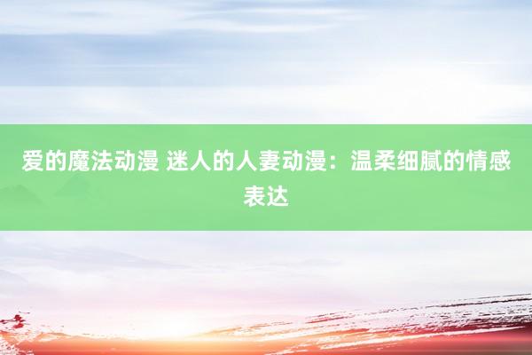 爱的魔法动漫 迷人的人妻动漫：温柔细腻的情感表达