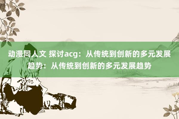动漫同人文 探讨acg：从传统到创新的多元发展趋势：从传统到创新的多元发展趋势