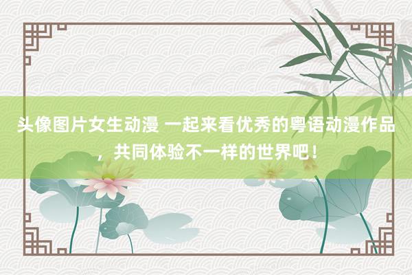 头像图片女生动漫 一起来看优秀的粤语动漫作品，共同体验不一样的世界吧！