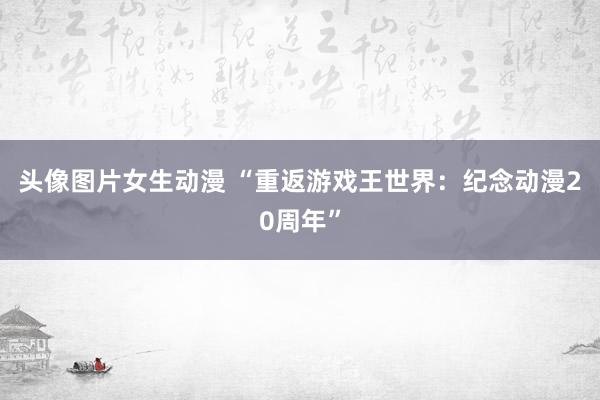 头像图片女生动漫 “重返游戏王世界：纪念动漫20周年”