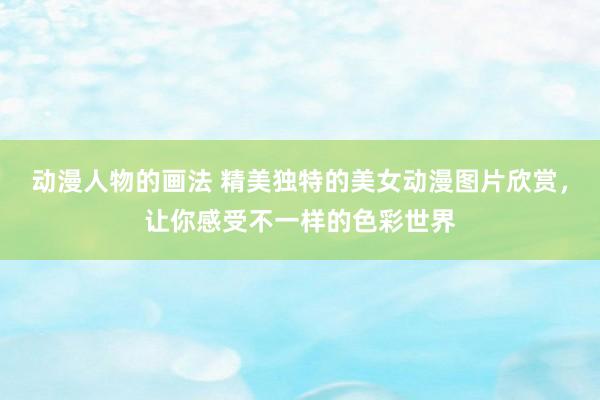 动漫人物的画法 精美独特的美女动漫图片欣赏，让你感受不一样的色彩世界