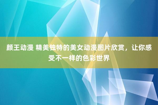 颜王动漫 精美独特的美女动漫图片欣赏，让你感受不一样的色彩世界