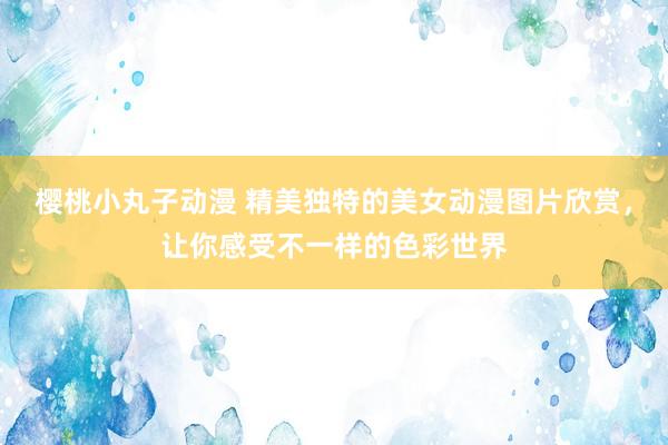 樱桃小丸子动漫 精美独特的美女动漫图片欣赏，让你感受不一样的色彩世界