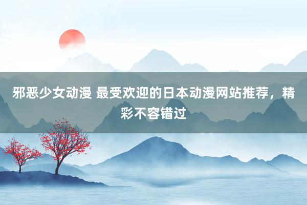 邪恶少女动漫 最受欢迎的日本动漫网站推荐，精彩不容错过