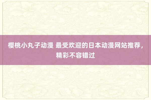 樱桃小丸子动漫 最受欢迎的日本动漫网站推荐，精彩不容错过