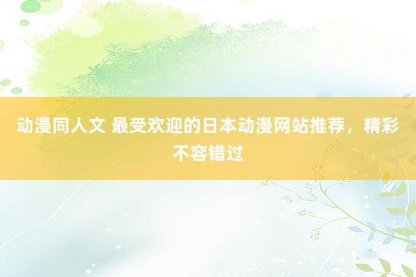 动漫同人文 最受欢迎的日本动漫网站推荐，精彩不容错过