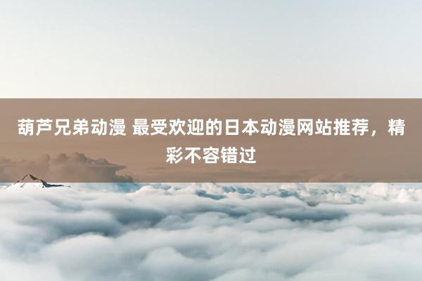葫芦兄弟动漫 最受欢迎的日本动漫网站推荐，精彩不容错过