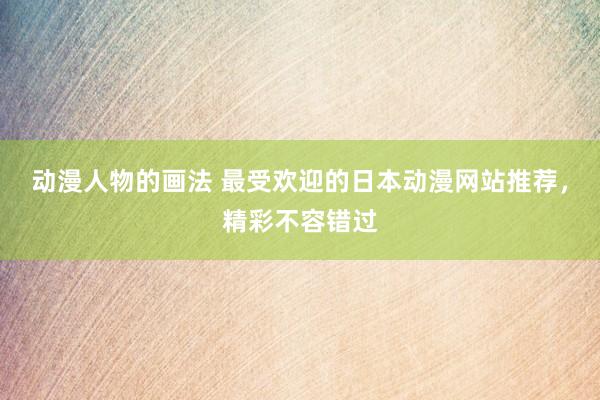 动漫人物的画法 最受欢迎的日本动漫网站推荐，精彩不容错过