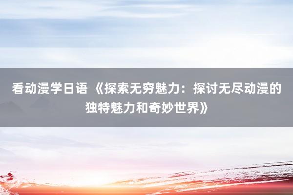看动漫学日语 《探索无穷魅力：探讨无尽动漫的独特魅力和奇妙世界》