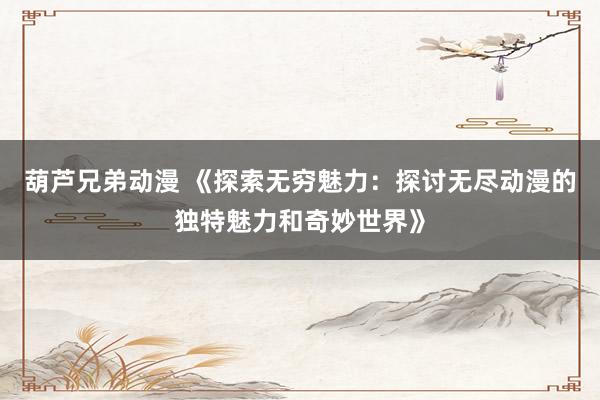 葫芦兄弟动漫 《探索无穷魅力：探讨无尽动漫的独特魅力和奇妙世界》