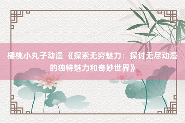 樱桃小丸子动漫 《探索无穷魅力：探讨无尽动漫的独特魅力和奇妙世界》
