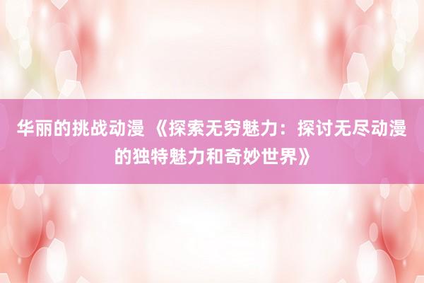 华丽的挑战动漫 《探索无穷魅力：探讨无尽动漫的独特魅力和奇妙世界》