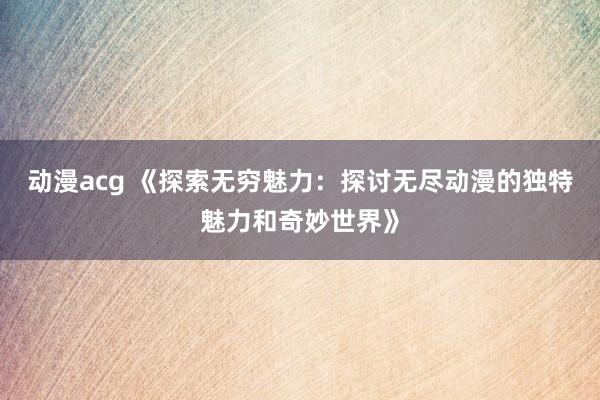 动漫acg 《探索无穷魅力：探讨无尽动漫的独特魅力和奇妙世界》