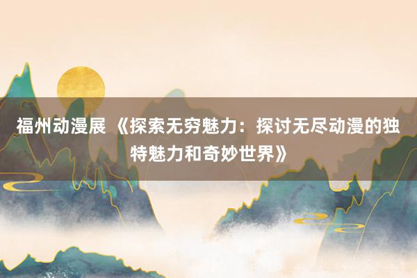 福州动漫展 《探索无穷魅力：探讨无尽动漫的独特魅力和奇妙世界》