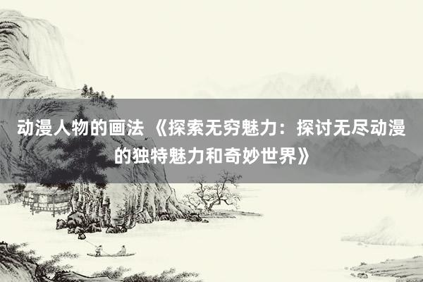 动漫人物的画法 《探索无穷魅力：探讨无尽动漫的独特魅力和奇妙世界》