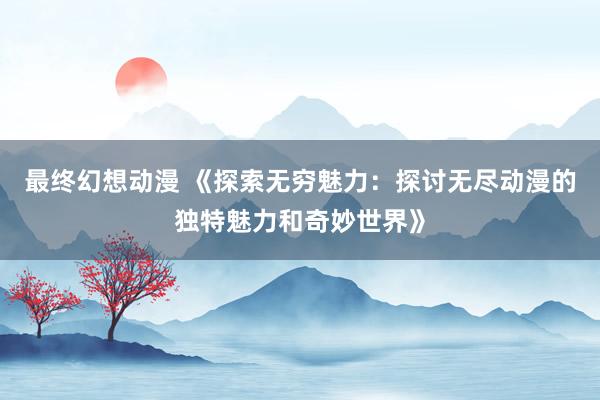 最终幻想动漫 《探索无穷魅力：探讨无尽动漫的独特魅力和奇妙世界》