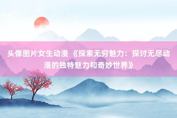 头像图片女生动漫 《探索无穷魅力：探讨无尽动漫的独特魅力和奇妙世界》