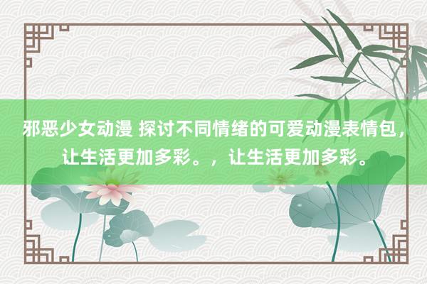 邪恶少女动漫 探讨不同情绪的可爱动漫表情包，让生活更加多彩。，让生活更加多彩。