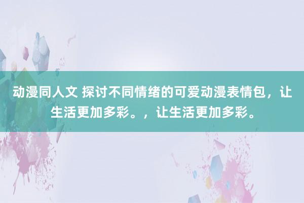 动漫同人文 探讨不同情绪的可爱动漫表情包，让生活更加多彩。，让生活更加多彩。