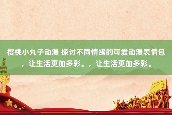 樱桃小丸子动漫 探讨不同情绪的可爱动漫表情包，让生活更加多彩。，让生活更加多彩。