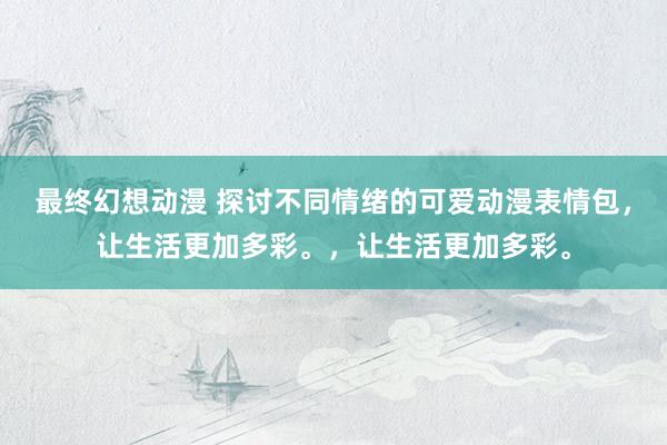 最终幻想动漫 探讨不同情绪的可爱动漫表情包，让生活更加多彩。，让生活更加多彩。