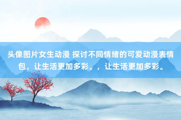 头像图片女生动漫 探讨不同情绪的可爱动漫表情包，让生活更加多彩。，让生活更加多彩。
