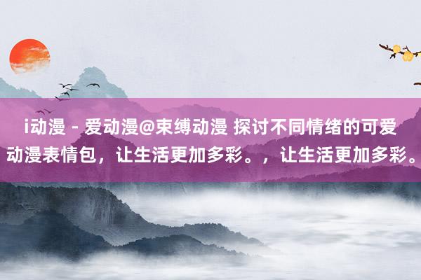 i动漫 - 爱动漫@束缚动漫 探讨不同情绪的可爱动漫表情包，让生活更加多彩。，让生活更加多彩。