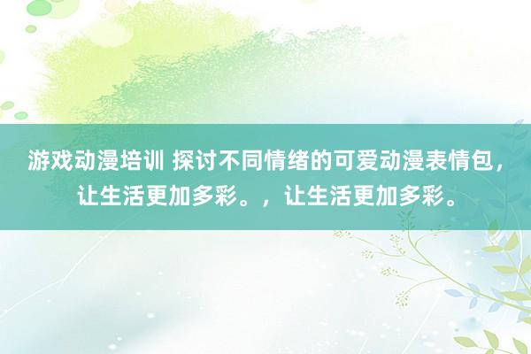 游戏动漫培训 探讨不同情绪的可爱动漫表情包，让生活更加多彩。，让生活更加多彩。