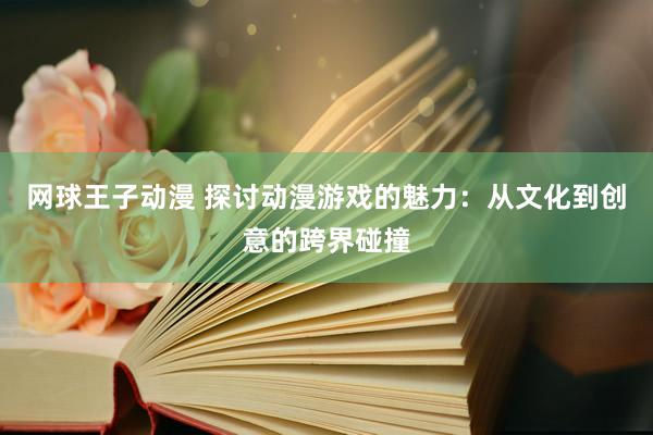 网球王子动漫 探讨动漫游戏的魅力：从文化到创意的跨界碰撞