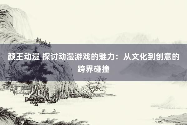 颜王动漫 探讨动漫游戏的魅力：从文化到创意的跨界碰撞