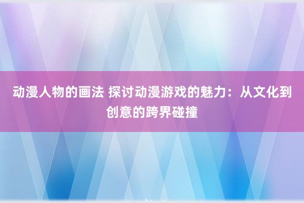 动漫人物的画法 探讨动漫游戏的魅力：从文化到创意的跨界碰撞