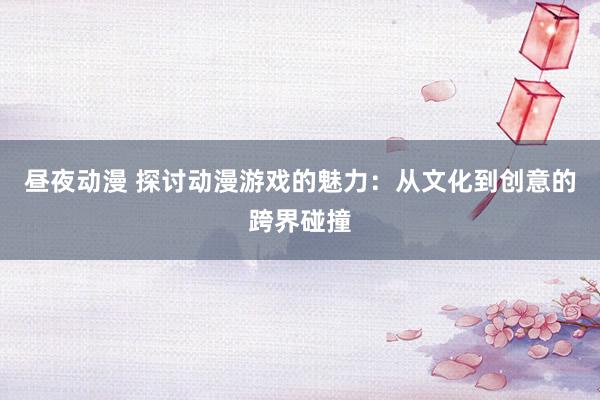 昼夜动漫 探讨动漫游戏的魅力：从文化到创意的跨界碰撞